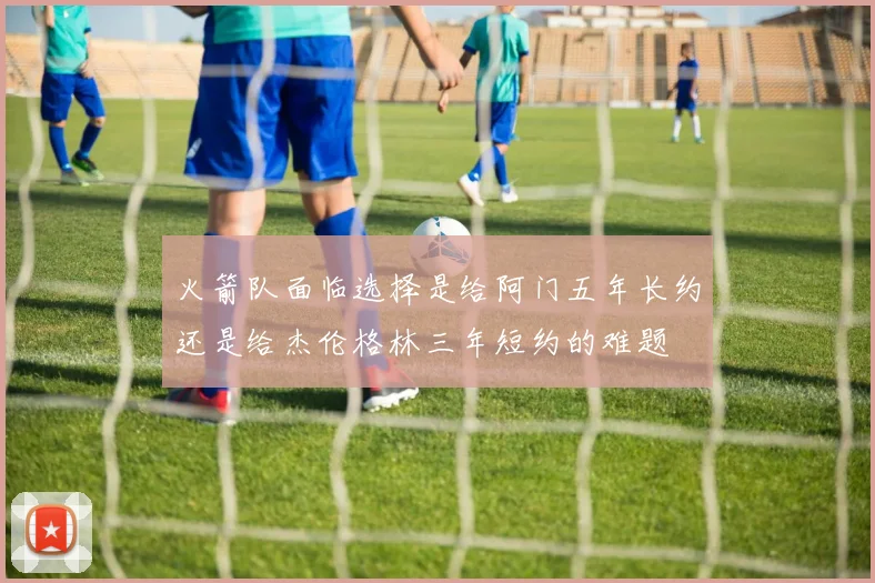 火箭队面临选择是给阿门五年长约还是给杰伦格林三年短约的难题