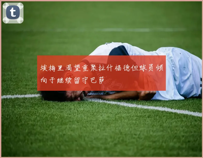 埃梅里渴望重聚拉什福德但球员倾向于继续留守巴萨