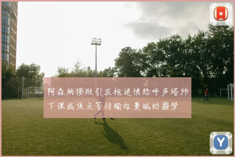 阿森纳惨败引发枪迷愤怒呼声塔帅下课成焦点等待输给曼城的噩梦