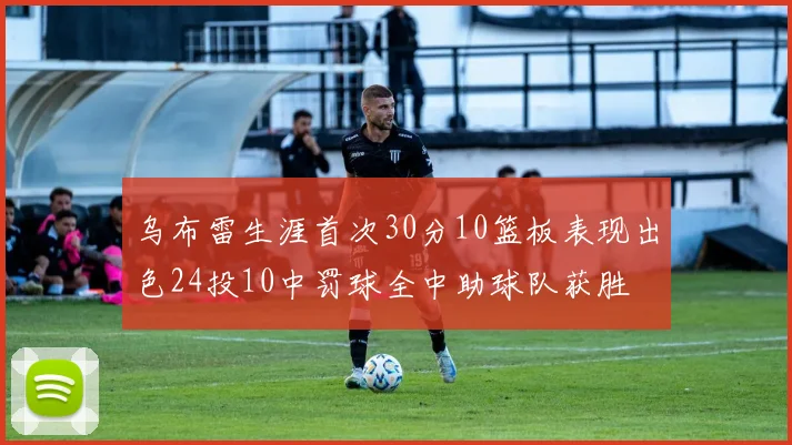 乌布雷生涯首次30分10篮板表现出色24投10中罚球全中助球队获胜
