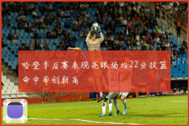 哈登季后赛表现亮眼场均22分投篮命中率创新高