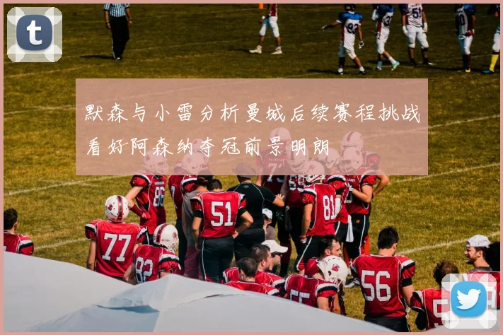 默森与小雷分析曼城后续赛程挑战看好阿森纳夺冠前景明朗