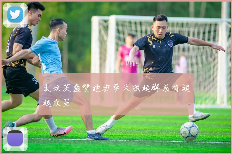 麦坎茨盛赞迪班萨天赋超群或将超越众星