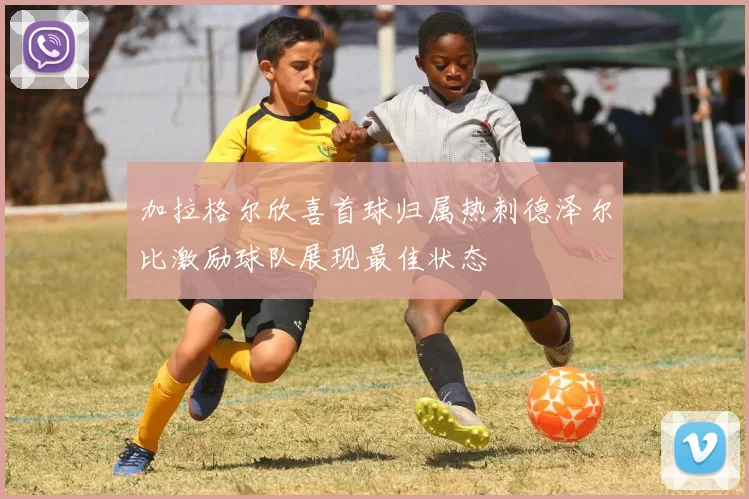 加拉格尔欣喜首球归属热刺德泽尔比激励球队展现最佳状态