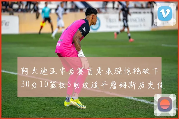 阿夫迪亚季后赛首秀表现惊艳砍下30分10篮板5助攻追平詹姆斯历史佳绩