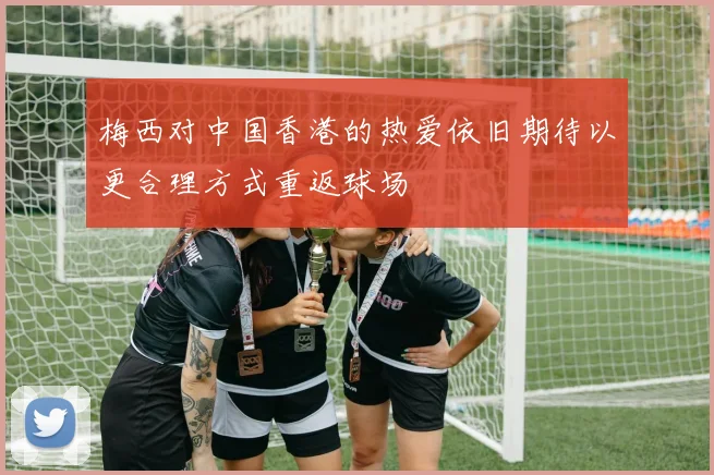 梅西对中国香港的热爱依旧期待以更合理方式重返球场
