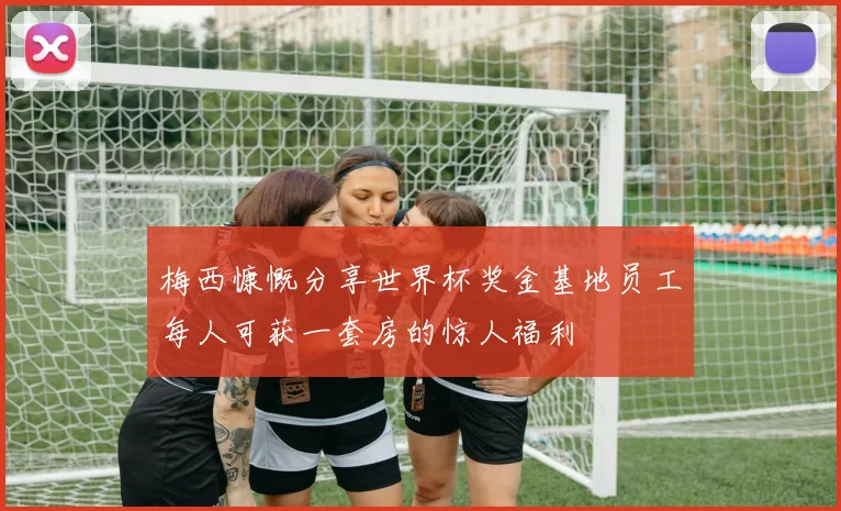 梅西慷慨分享世界杯奖金基地员工每人可获一套房的惊人福利