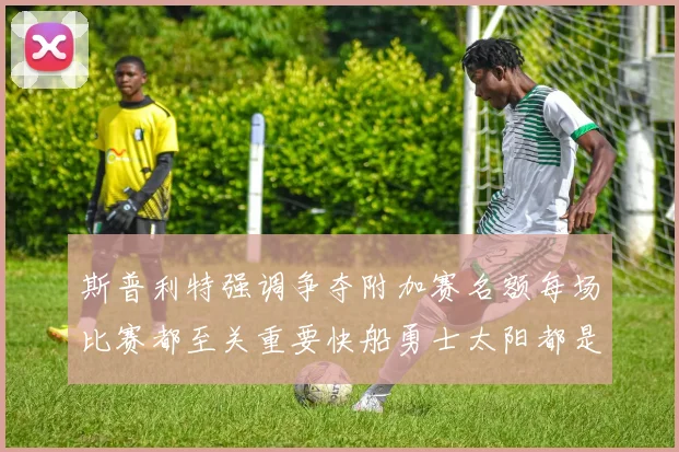 斯普利特强调争夺附加赛名额每场比赛都至关重要快船勇士太阳都是强敌