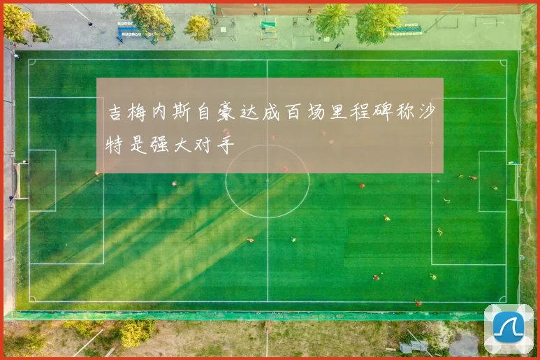 吉梅内斯自豪达成百场里程碑称沙特是强大对手
