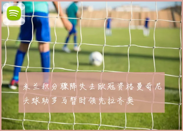 米兰积分骤降失去欧冠资格曼奇尼头球助罗马暂时领先拉齐奥