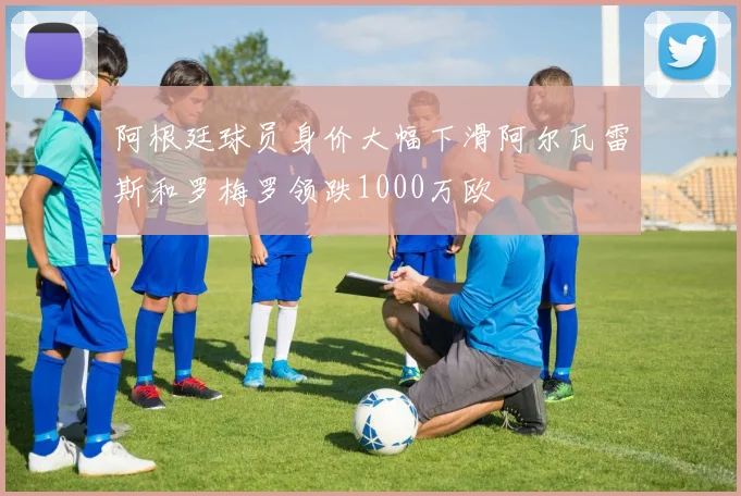阿根廷球员身价大幅下滑阿尔瓦雷斯和罗梅罗领跌1000万欧