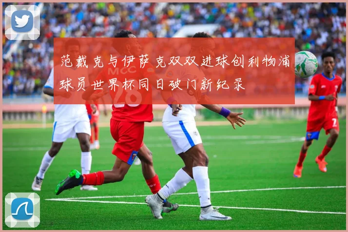 范戴克与伊萨克双双进球创利物浦球员世界杯同日破门新纪录