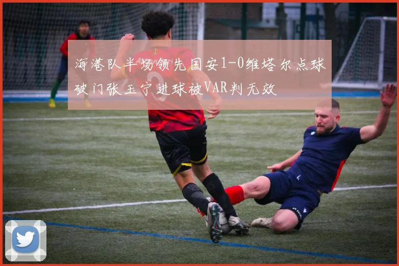 海港队半场领先国安1-0维塔尔点球破门张玉宁进球被VAR判无效