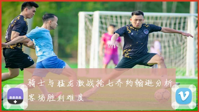 骑士与猛龙激战抢七乔约翰逊分析客场胜利难度